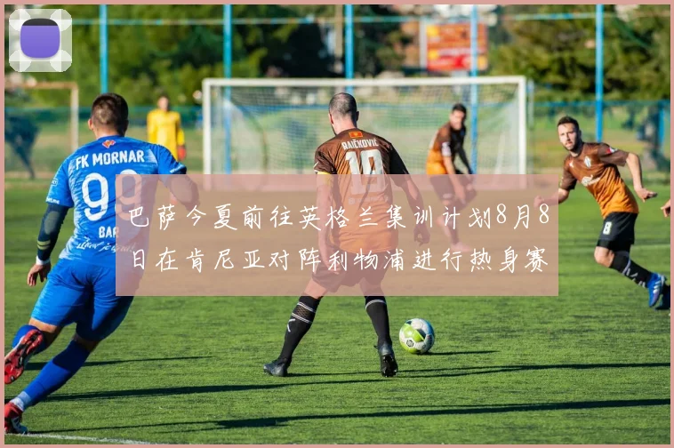 巴萨今夏前往英格兰集训计划8月8日在肯尼亚对阵利物浦进行热身赛