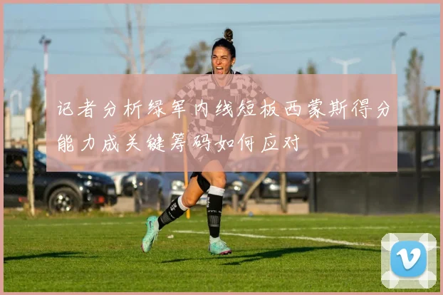 记者分析绿军内线短板西蒙斯得分能力成关键筹码如何应对