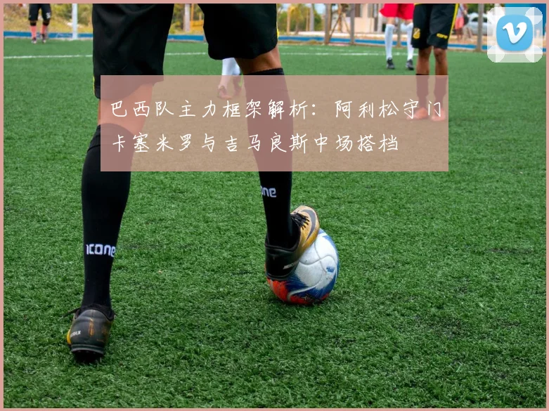 巴西队主力框架解析：阿利松守门卡塞米罗与吉马良斯中场搭档