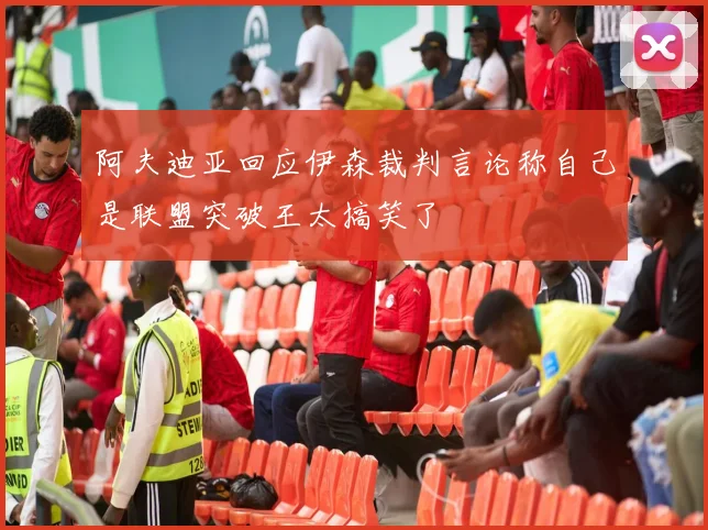 阿夫迪亚回应伊森裁判言论称自己是联盟突破王太搞笑了