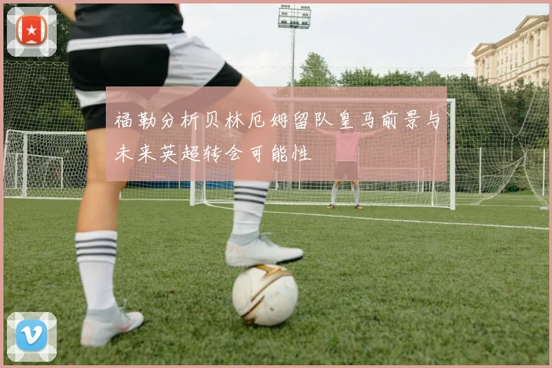 福勒分析贝林厄姆留队皇马前景与未来英超转会可能性