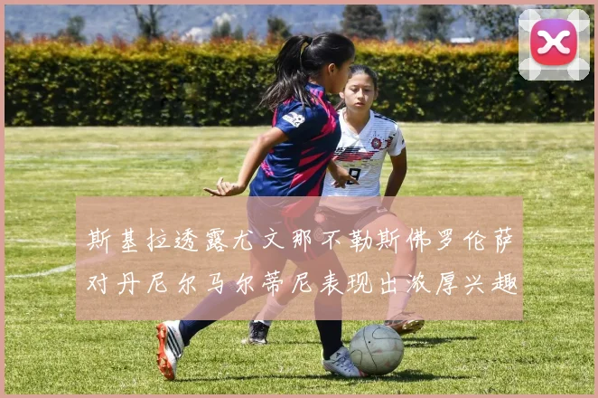 斯基拉透露尤文那不勒斯佛罗伦萨对丹尼尔马尔蒂尼表现出浓厚兴趣