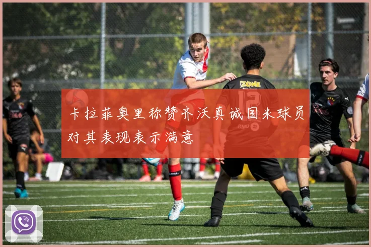 卡拉菲奥里称赞齐沃真诚国米球员对其表现表示满意