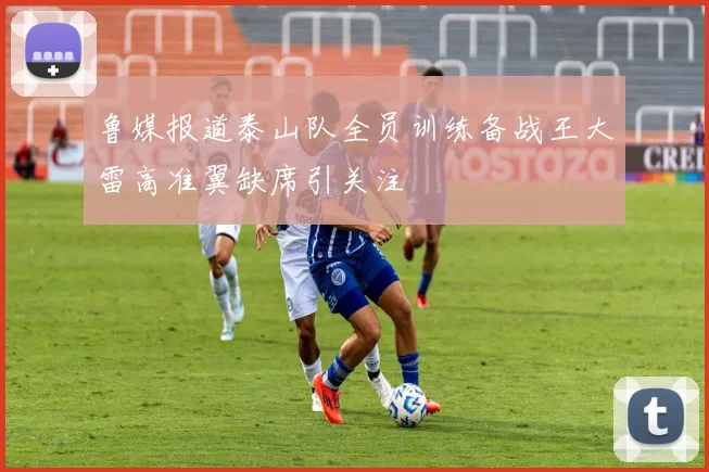 鲁媒报道泰山队全员训练备战王大雷高准翼缺席引关注