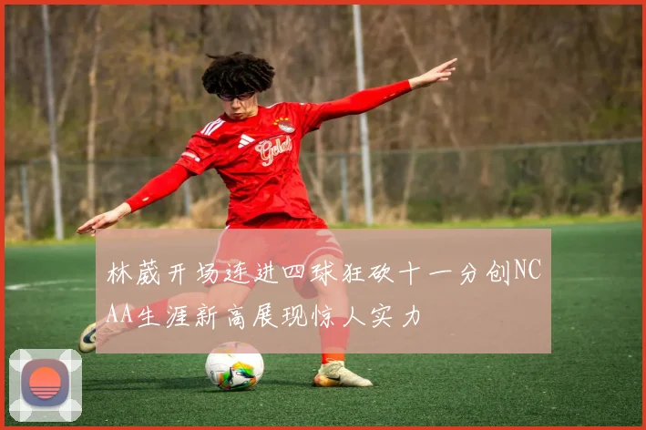 林葳开场连进四球狂砍十一分创NCAA生涯新高展现惊人实力