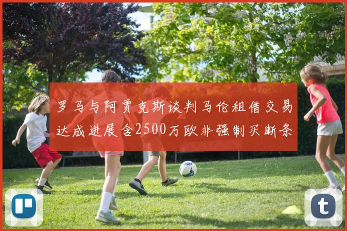 罗马与阿贾克斯谈判马伦租借交易达成进展含2500万欧非强制买断条款