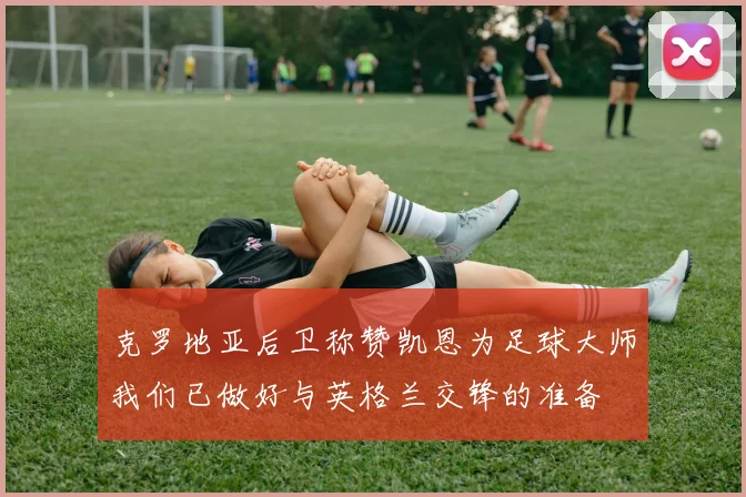 克罗地亚后卫称赞凯恩为足球大师我们已做好与英格兰交锋的准备